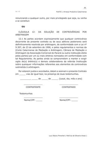 95
Luiz Otávio Pimentel | Patrícia de Oliveira Areas | ﻿﻿﻿﻿
PLATIC | Arranjo Produtivo CatarinenseVol. III
renunciando a qualquer outro, por mais privilegiado que seja, ou venha
a se constituir.
OU
CLÁUSULA 12: DA SOLUÇÃO DE CONTROVÉRSIAS POR
ARBITRAGEM
12.1 As partes acordam expressamente que qualquer controvérsia
decorrente do presente contrato ou de seus aditivos posteriores será
definitivamente resolvida por arbitragem, de conformidade com a Lei nº
9.307, de 23 de setembro de 1996, e pelos regulamentos e normas da
[Corte Catarinense de Mediação e Arbitragem, Câmara de Mediação e
Arbitragem da Associação Comercial do Paraná ou outra instituição eleita
pelas partes] por um ou mais árbitros nomeados em conformidade com
tal Regulamento. As partes ainda se comprometem a manter e exigir
sigilo do(s) árbitro(s) e demais colaboradores da referida Instituição
sobre quaisquer informações referentes aos elementos da controvérsia
submetida à arbitragem.
Por estarem justos e acordados, datam e assinam o presente Contrato
em _____ vias de igual teor, na presença de duas testemunhas.
________, _____ de _____ de _____. [Local, dia, mês e ano]
_______________ _______________
CONTRATANTE CONTRATADO
Testemunhas
_______________ _______________
Nome/CPF: _____ Nome/CPF: _____
 