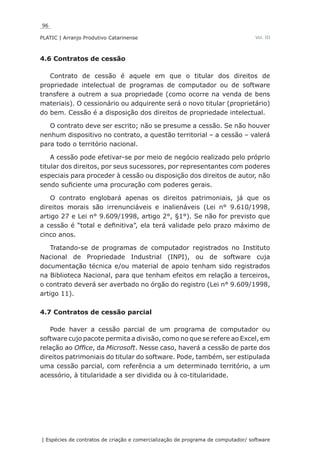 96
PLATIC | Arranjo Produtivo Catarinense
| Espécies de contratos de criação e comercialização de programa de computador/ software
Vol. III
4.6 Contratos de cessão
Contrato de cessão é aquele em que o titular dos direitos de
propriedade intelectual de programas de computador ou de software
transfere a outrem a sua propriedade (como ocorre na venda de bens
materiais). O cessionário ou adquirente será o novo titular (proprietário)
do bem. Cessão é a disposição dos direitos de propriedade intelectual.
O contrato deve ser escrito; não se presume a cessão. Se não houver
nenhum dispositivo no contrato, a questão territorial – a cessão – valerá
para todo o território nacional.
A cessão pode efetivar-se por meio de negócio realizado pelo próprio
titular dos direitos, por seus sucessores, por representantes com poderes
especiais para proceder à cessão ou disposição dos direitos de autor, não
sendo suficiente uma procuração com poderes gerais.
O contrato englobará apenas os direitos patrimoniais, já que os
direitos morais são irrenunciáveis e inalienáveis (Lei n° 9.610/1998,
artigo 27 e Lei n° 9.609/1998, artigo 2°, §1°). Se não for previsto que
a cessão é “total e definitiva”, ela terá validade pelo prazo máximo de
cinco anos.
Tratando-se de programas de computador registrados no Instituto
Nacional de Propriedade Industrial (INPI), ou de software cuja
documentação técnica e/ou material de apoio tenham sido registrados
na Biblioteca Nacional, para que tenham efeitos em relação a terceiros,
o contrato deverá ser averbado no órgão do registro (Lei n° 9.609/1998,
artigo 11).
4.7 Contratos de cessão parcial
Pode haver a cessão parcial de um programa de computador ou
software cujo pacote permita a divisão, como no que se refere ao Excel, em
relação ao Office, da Microsoft. Nesse caso, haverá a cessão de parte dos
direitos patrimoniais do titular do software. Pode, também, ser estipulada
uma cessão parcial, com referência a um determinado território, a um
acessório, à titularidade a ser dividida ou à co-titularidade.
 