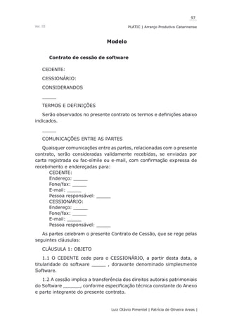 97
Luiz Otávio Pimentel | Patrícia de Oliveira Areas | ﻿﻿﻿﻿
PLATIC | Arranjo Produtivo CatarinenseVol. III
Modelo
Contrato de cessão de software
CEDENTE:
CESSIONÁRIO:
CONSIDERANDOS
_____
TERMOS E DEFINIÇÕES
Serão observados no presente contrato os termos e definições abaixo
indicados.
_____
COMUNICAÇÕES ENTRE AS PARTES
Quaisquer comunicações entre as partes, relacionadas com o presente
contrato, serão consideradas validamente recebidas, se enviadas por
carta registrada ou fac-símile ou e-mail, com confirmação expressa de
recebimento e endereçadas para:
CEDENTE:
Endereço: _____
Fone/fax: _____
E-mail: _____
Pessoa responsável: _____
CESSIONÁRIO:
Endereço: _____
Fone/fax: _____
E-mail: _____
Pessoa responsável: _____
As partes celebram o presente Contrato de Cessão, que se rege pelas
seguintes cláusulas:
CLÁUSULA 1: OBJETO
1.1 O CEDENTE cede para o CESSIONÁRIO, a partir desta data, a
titularidade do software _____ , doravante denominado simplesmente
Software.
1.2 A cessão implica a transferência dos direitos autorais patrimoniais
do Software ______, conforme especificação técnica constante do Anexo
e parte integrante do presente contrato.
 