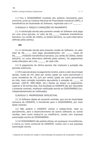 98
PLATIC | Arranjo Produtivo Catarinense
| Espécies de contratos de criação e comercialização de programa de computador/ software
Vol. III
1.3 Fica o CESSIONÁRIO investido dos poderes necessários para
promover, junto ao Instituto Nacional de Propriedade Industrial (INPI), a
transferência de titularidade do Software, registrado sob o n° ______ .
CLÁUSULA 2: PREÇO E CONDIÇÕES DE PAGAMENTO
2.1 A retribuição devida pela presente cessão do Software será paga
em uma única parcela, no valor de R$_____, mediante transferência
bancária, [ou cartão de crédito, ou boleto bancário, ou outra alternativa
definida pelas partes].
OU
2.1 A retribuição devida pela presente cessão do Software, no valor
total de R$_____, será paga parceladamente, em _____ vezes de
R$_____, mediante transferência bancária, [ou cartão de crédito, boleto
bancário, ou outra alternativa definida pelas partes]. Os pagamentos
serão efetuados até o dia ______ de cada mês.
2.2 O pagamento da última parcela não implicará a quitação das
parcelas anteriores.
2.3 Em caso de atraso no pagamento incidirá, sobre o valor do principal
devido, multa de 2% (dois por cento) [pode ser outro percentual] e
juros moratórios de 1% (um por cento) [pode ser outro percentual]
ao mês, mais correção monetária equivalente à variação do _____ no
período. [IGP-M, INPC-IBGE, etc.] Diante de atraso no pagamento,
superior a 30 (trinta) dias, fica facultado ao CEDENTE dar por rescindido
o presente contrato, mediante notificação escrita ao CESSIONÁRIO [ou:
independentemente de notificação].
CLÁUSULA 3: PROPRIEDADE INTELECTUAL
3.1 O Software objeto do presente contrato, que era de titularidade
exclusiva do CEDENTE, é transferido para o CESSIONÁRIO, por meio
deste contrato.
3.2 Não poderá o CEDENTE utilizar o código-fonte, total ou
parcialmente, para o desenvolvimento de outros softwares ou outras
versões, bem como traduzi-lo ou modificá-lo, exceto com expressa
autorização escrita do CESSIONÁRIO.
3.3 O CESSIONÁRIO não poderá utilizar, em quaisquer circunstâncias,
a marca ou nome comercial do CEDENTE, exceto com a sua expressa
autorização escrita.
 