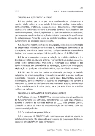99
Luiz Otávio Pimentel | Patrícia de Oliveira Areas | ﻿﻿﻿﻿
PLATIC | Arranjo Produtivo CatarinenseVol. III
CLÁUSULA 4: CONFIDENCIALIDADE
4.1 As partes, por si e por seus colaboradores, obrigam-se a
manter sigilo sobre a propriedade intelectual, dados, informações,
conhecimentos, materiais, equipamentos, documentos, informações
técnicas ou comerciais e sobre o presente contrato, não podendo, em
nenhuma hipótese, revelar, reproduzir ou dar conhecimento a terceiros,
tanto durante o período de execução do contrato, quanto após seu término.
Os colaboradores firmarão termo de confidencialidade, obrigando-se ao
cumprimento do disposto neste contrato.
4.2 As partes reconhecem que a divulgação, exploração ou utilização
da propriedade intelectual e dos dados ou informações confidenciais da
outra parte, em virtude deste contrato, configura crime de concorrência
desleal, nos termos do artigo 195, inciso XI, da Lei nº 9.279/1996.
4.3 As partes reconhecem que a violação da confidencialidade e dos
direitos previstos na cláusula anterior representará um prejuízo enorme,
tendo como conseqüência financeira a reparação das perdas e dos
danos causados em decorrência da revelação, publicação, divulgação,
exploração ou qualquer utilização indevida, seja ou não intencional.
4.4. No caso de uma das partes ser chamada, por força de decisão
judicial ou de ato de autoridade com poderes para tal, a prestar qualquer
informação referente à outra, ou sobre seus documentos, dados e
informações, deverá informar a autoridade encarregada de cumprir o
mandado, do dever de confidencialidade a que está adstrito e comunicar
o fato imediatamente à outra parte, para que esta tome as medidas
cabíveis de defesa.
CLÁUSULA 5: GARANTIAS E RESPONSABILIDADES
5.1 Validade técnica: O CEDENTE se compromete a corrigir problemas
de funcionamento do Software, considerando as suas especificações,
durante o período de validade técnica de ____ dias [meses /anos],
contados a partir da data de disponibilização do Software, com seu
respectivo código-fonte.
5.2 Exclusões de responsabilidade:
5.2.1 Mau uso: O CEDENTE não responderá por defeitos, danos ou
pelo funcionamento não adequado, proveniente do mau uso do Software,
seja pelo CESSIONÁRIO, seja por terceiro.
 