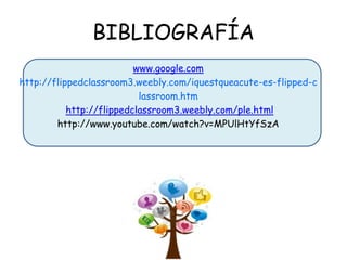 BIBLIOGRAFÍA
www.google.com
http://flippedclassroom3.weebly.com/iquestqueacute-es-flipped-c
lassroom.htm
http://flippedclassroom3.weebly.com/ple.html
http://www.youtube.com/watch?v=MPUlHtYfSzA

 