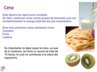 Cena
Esta deberá ser ligera pero completa.
Es decir, podemos incluir varios grupos de alimentos que nos
complementarán la energía total del día que necesitamos.

Enla cena podemos incluir alimentos como:
Cereales
Fruta
Lácteos



 Es importante no dejar pasar la cena, ya que
 de lo contrario, se haría un ayuno de más de
 10 horas, lo cual no contribuye a la salud del
 organismo.
 