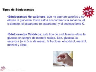Tipos de Edulcorantes

   •Edulcorantes No calóricos, que no aportan calorías y no
   elevan la glucemia: Estre estos encontramos la sacarina, el
   ciclamato, el aspartamo (o aspartame) y el acetosulfame K.


   •Edulcorantes Calóricos: este tipo de endulzantes eleva la
   glucosa en sangre de manera rapida. Son, glucosa, la
   sacarosa (o azúcar de mesa), la fructosa, el sorbitol, manitol,
   manitol y xilitol.
 