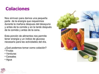Colaciones
Nos sirmven para darnos una pequeña
parte de la energía que requerimos
durante la mañana despues del desayuno
y antes de la comida y en la tarde después
de la comida y antes de la cena.

Esta porción de alimentos nos permite
tener energía y un índice de glucosa
necesario para las actividades del día.

¿Qué podemos tomar como colación?
• Frutas
• Verduras
• Cereales
• Agua
 