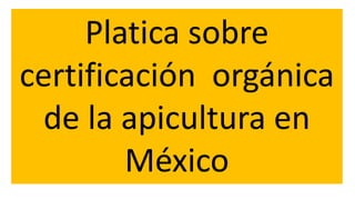 Platica sobre
certificación orgánica
de la apicultura en
México
 