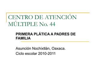 CENTRO DE ATENCIÓN MÚLTIPLE No. 44 PRIMERA PLÁTICA A PADRES DE FAMILIA Asunción Nochixtlán, Oaxaca. Ciclo escolar 2010-2011 