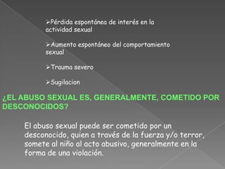 Pérdida espontánea de interés en la
          actividad sexual

          Aumento espontáneo del comportamiento
          sexual

          Trauma severo

          Sugilacion

¿EL ABUSO SEXUAL ES, GENERALMENTE, COMETIDO POR
DESCONOCIDOS?

    El abuso sexual puede ser cometido por un
    desconocido, quien a través de la fuerza y/o terror,
    somete al niño al acto abusivo, generalmente en la
    forma de una violación.
 