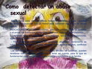 •     Existen una serie de indicadores físicos y psicológicos que, pueden
    llevarnos a sospechar que un menor está sufriendo algún tipo de abuso
    sexual.
•   INDICADORES FISICOS: moretones, infección urinaria, dolor al sentarse
    o al andar, los trastornos alimenticios (anorexia, bulimia...) o el insomnio.
•   - CAMBIOS EN LA CONDUCTA: desconfianza, tendencia al aislamiento,
    agresividad, problemas escolares...
•     - TRASTORNOS EMOCIONALES: ansiedad, depresión, sentimiento de
    culpa , miedos, pánicos y fobias, rechazo hacia algunos adultos, conflictos
    familiares...
     Los cambios bruscos en su conducta, o difíciles de justificar, pueden
    revelarse como señales importantes a tener en cuenta, para lo que es
    fundamental crear un clima de comunicación y confianza en la familia.
 