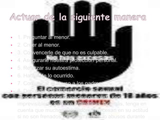 • 1. Preguntar al menor.
• 2. Creer al menor.
• 3. Convencerle de que no es culpable.
• 4. Asegurarle nuestra protección personal.
• 5. Reforzar su autoestima.
• 6. Hablar de lo ocurrido.
• 7. Comunicar el abuso a los padres.
• 8. Denuncie SIEMPRE los abusos sexuales sobre
  menores. Las consecuencias para éste son
  imprevisibles y siempre dramáticas. Además, tenga en
  cuenta que muchos abusadores no cesan en su actitud
  si no son frenados y pueden repetir lo abusos durante
 