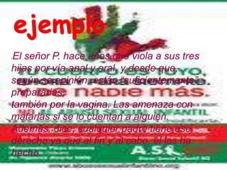 El señor P. hace años que viola a sus tres
-


hijas por vía anal y oral, y desde que,
según se opinión, están “suficientemente”
preparadas,
también por la vagina. Las amenaza con
matarlas si se lo cuentan a alguien.
Además, dice, cualquier padre tiene ese
derecho ya que al fin y al cabo, él las ha
hecho.
 