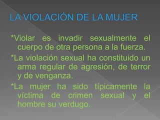 *Violar es invadir sexualmente el
  cuerpo de otra persona a la fuerza.
*La violación sexual ha constituido un
  arma regular de agresión, de terror
  y de venganza.
*La mujer ha sido típicamente la
  víctima de crimen sexual y el
  hombre su verdugo.
 