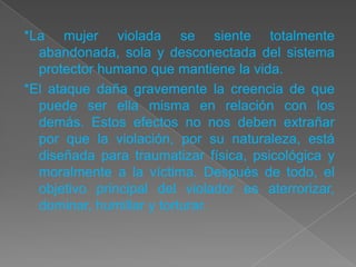 *La mujer violada se siente totalmente
  abandonada, sola y desconectada del sistema
  protector humano que mantiene la vida.
*El ataque daña gravemente la creencia de que
  puede ser ella misma en relación con los
  demás. Estos efectos no nos deben extrañar
  por que la violación, por su naturaleza, está
  diseñada para traumatizar física, psicológica y
  moralmente a la víctima. Después de todo, el
  objetivo principal del violador es aterrorizar,
  dominar, humillar y torturar.
 