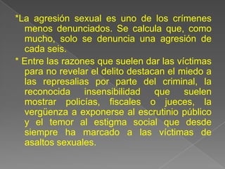 *La agresión sexual es uno de los crímenes
  menos denunciados. Se calcula que, como
  mucho, solo se denuncia una agresión de
  cada seis.
* Entre las razones que suelen dar las víctimas
  para no revelar el delito destacan el miedo a
  las represalias por parte del criminal, la
  reconocida insensibilidad que suelen
  mostrar policías, fiscales o jueces, la
  vergüenza a exponerse al escrutinio público
  y el temor al estigma social que desde
  siempre ha marcado a las víctimas de
  asaltos sexuales.
 