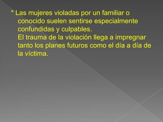 * Las mujeres violadas por un familiar o
   conocido suelen sentirse especialmente
   confundidas y culpables.
   El trauma de la violación llega a impregnar
   tanto los planes futuros como el día a día de
   la víctima.
 