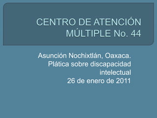 CENTRO DE ATENCIÓN MÚLTIPLE No. 44 Asunción Nochixtlán, Oaxaca. Plática sobre discapacidad intelectual 26 de enero de 2011 
