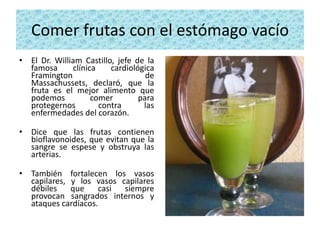Comer frutas con el estómago vacío
• El Dr. William Castillo, jefe de la
  famosa      clínica    cardiológica
  Framington                       de
  Massachussets, declaró, que la
  fruta es el mejor alimento que
  podemos           comer        para
  protegernos         contra      las
  enfermedades del corazón.

• Dice que las frutas contienen
  bioflavonoides, que evitan que la
  sangre se espese y obstruya las
  arterias.

• También fortalecen los vasos
  capilares, y los vasos capilares
  débiles    que    casi  siempre
  provocan sangrados internos y
  ataques cardíacos.
 