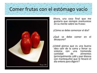 Comer frutas con el estómago vacío
                   Ahora, una cosa final que me
                   gustaría que siempre mantuviese
                   en su mente sobre las frutas:

                   ¿Cómo se debe comenzar el día?

                   ¿Qué se debe comer en el
                   desayuno?

                  ¿Usted piensa que es una buena
                   idea salir de la cama y llenar su
                   sistema con una tremenda
                   cantidad        de       alimentos
                   (principalmente café y pan blanco
                   con mantequilla) que le llevará el
                   día entero para digerir?
 