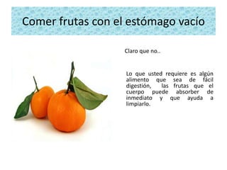 Comer frutas con el estómago vacío

                   Claro que no..


                   Lo que usted requiere es algún
                   alimento que sea de fácil
                   digestión,  las frutas que el
                   cuerpo puede absorber de
                   inmediato y que ayuda a
                   limpiarlo.
 
