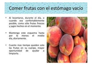 Comer frutas con el estómago vacío
• Al levantarse, durante el día, o
  cuando sea confortablemente
  posible, coma sólo frutas frescas
  y jugos hechos en el momento.

• Mantenga este esquema hasta
  por lo menos el medio
  día, diariamente.

• Cuanto mas tiempo queden solo
  las frutas en su cuerpo, mayor
  oportunidad de ayudar a
  limpiarlo.
 