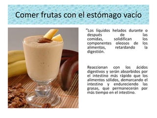 Comer frutas con el estómago vacío
                  “Los líquidos helados durante o
                   después         de      las
                   comidas,    solidifican los
                   componentes oleosos de los
                   alimentos,   retardando  la
                   digestión.


                   Reaccionan con los ácidos
                   digestivos y serán absorbidos por
                   el intestino más rápido que los
                   alimentos sólidos, demarcando el
                   intestino y endureciendo las
                   grasas, que permanecerán por
                   más tiempo en el intestino.
 