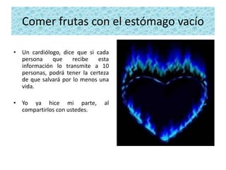 Comer frutas con el estómago vacío

• Un cardiólogo, dice que si cada
  persona    que     recibe   esta
  información lo transmite a 10
  personas, podrá tener la certeza
  de que salvará por lo menos una
  vida.

• Yo ya hice mi parte,          al
  compartirlos con ustedes.
 