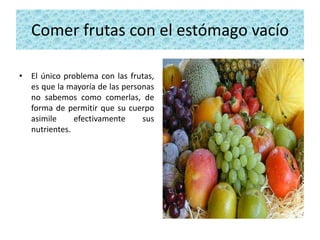 Comer frutas con el estómago vacío

• El único problema con las frutas,
  es que la mayoría de las personas
  no sabemos como comerlas, de
  forma de permitir que su cuerpo
  asimile     efectivamente     sus
  nutrientes.
 