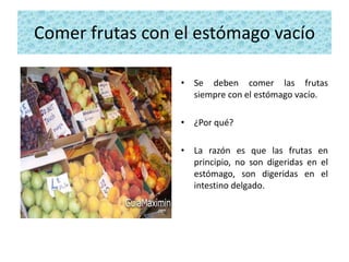 Comer frutas con el estómago vacío

                 • Se deben comer las frutas
                   siempre con el estómago vacío.

                 • ¿Por qué?

                 • La razón es que las frutas en
                   principio, no son digeridas en el
                   estómago, son digeridas en el
                   intestino delgado.
 