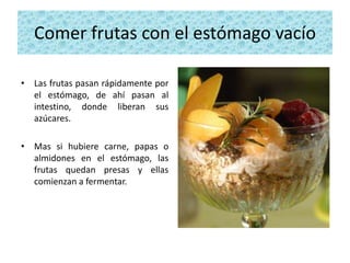 Comer frutas con el estómago vacío

• Las frutas pasan rápidamente por
  el estómago, de ahí pasan al
  intestino, donde liberan sus
  azúcares.

• Mas si hubiere carne, papas o
  almidones en el estómago, las
  frutas quedan presas y ellas
  comienzan a fermentar.
 
