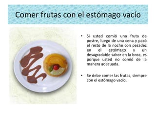 Comer frutas con el estómago vacío

                 • Si usted comió una fruta de
                   postre, luego de una cena y pasó
                   el resto de la noche con pesadez
                   en     el    estómago    y    un
                   desagradable sabor en la boca, es
                   porque usted no comió de la
                   manera adecuada.

                 • Se debe comer las frutas, siempre
                   con el estómago vacío.
 