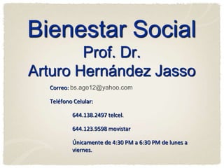 Bienestar Social
        Prof. Dr.
Arturo Hernández Jasso
  Correo: bs.ago12@yahoo.com

  Teléfono Celular:

          644.138.2497 telcel.

          644.123.9598 movistar

          Únicamente de 4:30 PM a 6:30 PM de lunes a
          viernes.
 