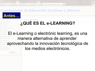 Antes…
         ¿QUÉ ES EL e-LEARNING?

 El e-Learning o electrónic learning, es una
      manera alternativa de aprender
 aprovechando la innovación tecnológica de
          los medios electrónicos.
 