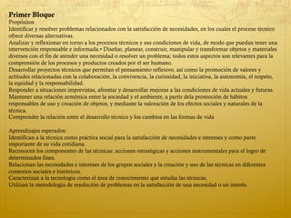 Primer Bloque
Propósitos
Identificar y resolver problemas relacionados con la satisfacción de necesidades, en los cuales el proceso técnico
ofrece diversas alternativas.
Analizar y reflexionar en torno a los procesos técnicos y sus condiciones de vida, de modo que puedan tener una
intervención responsable e informada.• Diseñar, planear, construir, manipular y transformar objetos y materiales
diversos con el fin de atender una necesidad o resolver un problema; todos estos aspectos son relevantes para la
comprensión de los procesos y productos creados por el ser humano.
Desarrollar proyectos técnicos que permitan el pensamiento reflexivo, así como la promoción de valores y
actitudes relacionadas con la colaboración, la convivencia, la curiosidad, la iniciativa, la autonomía, el respeto,
la equidad y la responsabilidad.
Responder a situaciones imprevistas, afrontar y desarrollar mejoras a las condiciones de vida actuales y futuras.
Mantener una relación armónica entre la sociedad y el ambiente, a partir dela promoción de hábitos
responsables de uso y creación de objetos, y mediante la valoración de los efectos sociales y naturales de la
técnica.
Comprender la relación entre el desarrollo técnico y los cambios en las formas de vida
Aprendizajes esperados:
Identifican a la técnica como práctica social para la satisfacción de necesidades e intereses y como parte
importante de su vida cotidiana.
Reconocen los componentes de las técnicas: acciones estratégicas y acciones instrumentales para el logro de
determinados fines.
Relacionan las necesidades e intereses de los grupos sociales y la creación y uso de las técnicas en diferentes
contextos sociales e históricos.
Caracterizan a la tecnología como el área de conocimiento que estudia las técnicas.
Utilizan la metodología de resolución de problemas en la satisfacción de una necesidad o un interés.
 