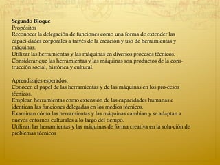  
Segundo Bloque
Propósitos
Reconocer la delegación de funciones como una forma de extender las
capaci­dades corporales a través de la creación y uso de herramientas y
máquinas.
Utilizar las herramientas y las máquinas en diversos procesos técnicos.
Considerar que las herramientas y las máquinas son productos de la cons­
trucción social, histórica y cultural.
Aprendizajes esperados:
Conocen el papel de las herramientas y de las máquinas en los pro­cesos
técnicos.
Emplean herramientas como extensión de las capacidades humanas e
identican las funciones delegadas en los medios técnicos.
Examinan cómo las herramientas y las máquinas cambian y se adaptan a
nuevos entornos culturales a lo largo del tiempo.
Utilizan las herramientas y las máquinas de forma creativa en la solu­ción de
problemas técnicos
 