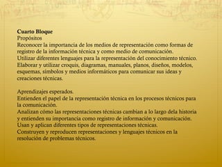 Cuarto Bloque
Propósitos
Reconocer la importancia de los medios de representación como formas de
registro de la información técnica y como medio de comunicación.
Utilizar diferentes lenguajes para la representación del conocimiento técnico.
Elaborar y utilizar croquis, diagramas, manuales, planos, diseños, modelos,
esquemas, símbolos y medios informáticos para comunicar sus ideas y
creaciones técnicas. 
Aprendizajes esperados.
Entienden el papel de la representación técnica en los procesos técnicos para
la comunicación.
Analizan cómo las representaciones técnicas cambian a lo largo dela historia
y entienden su importancia como registro de información y comunicación.
Usan y aplican diferentes tipos de representaciones técnicas.
Construyen y reproducen representaciones y lenguajes técnicos en la
resolución de problemas técnicos.
 