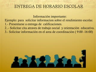ENTREGA DE HORARIO ESCOLAR
Información importante:
Ejemplo: para solicitar informacion sobre el rendimiento escolar.
1.- Presentarse a entrega de calificaciones.
2..- Solicitar cita atraves de trabajo social y orientación educativa.
3.- Solicitar información en el area de coordinación ( 9:00 -16:00)
 