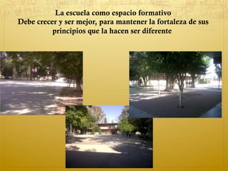 La escuela como espacio formativo
Debe crecer y ser mejor, para mantener la fortaleza de sus
principios que la hacen ser diferente.
 