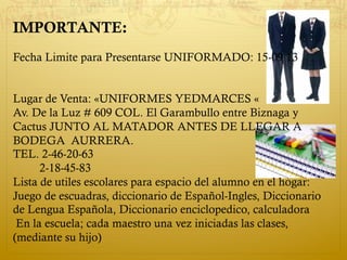 IMPORTANTE:
Fecha Limite para Presentarse UNIFORMADO: 15-09 13
Lugar de Venta: «UNIFORMES YEDMARCES «
Av. De la Luz # 609 COL. El Garambullo entre Biznaga y
Cactus JUNTO AL MATADOR ANTES DE LLEGAR A
BODEGA AURRERA.
TEL. 2-46-20-63
2-18-45-83
Lista de utiles escolares para espacio del alumno en el hogar:
Juego de escuadras, diccionario de Español-Ingles, Diccionario
de Lengua Española, Diccionario enciclopedico, calculadora
En la escuela; cada maestro una vez iniciadas las clases,
(mediante su hijo)
 