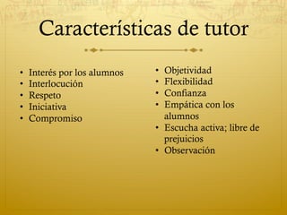 Características de tutor
•  Objetividad
•  Flexibilidad
•  Confianza
•  Empática con los
alumnos
•  Escucha activa; libre de
prejuicios
•  Observación
•  Interés por los alumnos
•  Interlocución
•  Respeto
•  Iniciativa
•  Compromiso
 