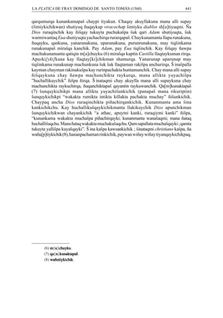 LA PLATICA DE FRAY DOMINGO DE SANTO TOMÁS (1560)

441

qarqumurqa kunankamapaÒ chaypi tiyakun. Chaqay akuyllakuna mana alli supay
(Òimiykichikwan) shutiyuq ñuqaykup viracochap Òimiyku diablos sh[u]tiyuqmi. Ña
Dios ruraqinchik kay ñiÒqay tukuyta puchukaÒpa Òuk qari Adam shutiyuqta, Òuk
warmiwantaq Eua shutiyuqta yachachirqa rurarqapaÒ. Chaykunamanta llapa runakuna,
ñuqayku, qankuna, yanarunakuna, uparunakuna, purunrunakuna, may tiqÒinkama
runakunapaÒ miraÒqa kanchik. Pay Adam, pay Eua tiqÒinchik. Kay ñiÒqay ñawpa
machukunamanta qatiqin m[a]chuyku (6) miraÒqa kaptin Castilla llaqtaykuman rirqa.
Apuski[yki]kuna kay llaqtay[ki]chikman shamurqa. Yanarunap uparunap may
tiqÒinkama runakunap machunkuna Òuk Òuk llaqtaman rakiÒpa anchurirqa. ¥inaÒpalla
kayman chayman rakinakuÒpa kay rurinpachakta huntamunchik. Chay mana alli supay
ñiÒqaykuna chay ñawpa machunchikta raykurqa, mana allikta yuyachiÒpa
”huchallikuychik” ñiÒpa ñirqa. ¥inataqmi chay akuylla mana alli supaykuna chay
machunchikta raykuchirqa, ñuqanchiktapaÒ qayantin raykuwanchik. Qa[m]kunaktapaÒ
(7) Òunquykichikpi mana allikta yuyachiÒunkichik (panapaÒ mana rikuriptin)
Òunquykichikpi “wakakta rumikta intikta killakta pachakta muchay” ñiÒunkichik.
Chaypaq ancha Dios ruraqinchikta piñachirqankichik. Kunanmanta ama Òina
kankichikchu. Kay huchallikuÒqaykichikmanta llakikuychik Dios apunchikman
Òunquykichikwan chayankichik “a athac, apuymi kanki, ruraqiymi kanki” ñiÒpa,
“kunankama wakakta muchaÒpa piñachirqayki; kunanmanta wanaÒaqmi; mana ñataq
huchalliÒaqchu. Mana ñataq wakakta muchakuÒaqchu. Qam sapallata muchaÒqayki ; qamta
tukuyta yalliÒpa kuyaÒqayki”. ¥ina kaÒpa kawsankichik ; Òinataqmi christiano kaÒpa, ña
wañu[p]tiykichik (8), hananpachaman rinkichik, paywan wiñay wiñay tiyanqaykichikpaq.

u chuyku
(6) m{u}chuyku
chuyku.
(7) qa n}kunaktapaÒ
qa{n kunaktapaÒ
kunaktapaÒ.
(8) wañutiykichik
wañutiykichik.

 