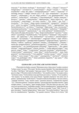 LA PLATICA DE FRAY DOMINGO DE SANTO TOMÁS (1560)

447

totayacpi,184 ho//chanta mochospa,185 ñacaricuspa186 viñay / viñaypac187 harcasca188
tianga(n)pac189 carcumur/ca,190 conancamapas191 chaypi192 tiacunc.193 / Chacày
acuyllacòna194 mana alli çupay195 (simijquichicgua(n))196 xutioc,197 ñocàycop198 vi/
racóchap simijco,199 diablos xitiòcmi (sic).200 ña / dios ruraquenchic201 cay ñíscay
tucuyta202 / puchucàspa,203 suc cari Adam xutiòcta,204 /suc guarmegua(n)tac205 Eua
xutiócta206 yacha/chìrca207 ruràrcapas,208 Chaycônama(n)ta209 llap/pa runacòna,210
ñocayco,211 cancòna,212 yànaru/nacòna,213 òpparunacòna,214 púrun runacò-/na,215 may
ticssincama216 runacònapas217 mi-/rasca canchic,218 Pay Adam,219 pay Eua220 /
tícssinchic.221 Cay ñiscay222 ñaupa macho-/cònama(n)ta223 cateque(n)c224 mochoyco
(sic)225 miras=/ca, captinc226 Castilla, llactaycoma(n),227 rirca,228 / Apposquicòna229 cay
llactaychîcman (sic)230, xa-/múrca,231 Yanarúnap232 Oppa runap,233 may-/ ticssincama234
runacònap machoncòna,235 / suc suc llactaman,236 raquîspa,237 anchorírca,238 / Sinàspalla239
cayma(n) chayma(n)240 raquinacús/pa,241 cay rurinc pàchacta242 hondamu(n)chic.243 /
Chay mana alli çúpay ñiscaycòna,244 chay / ñaupa machonchicta245 raycúrca,246 mana /
allicta247 yuyachíspa,248 hochallicuychic,249 ñis//pa ñirca,250 Sinatacmi251 chay acuylla252
mana / alli çupaycòna,253 chay machonchicta254 ray/cochirca.255 ñócanchictapas256
cayantin257 ray/coanchic,258 cancònactapas259 songoyqui-/chicpi260 mana allicta261
yuyachissù(n)guichic262 / (panapas mana ricuriptinc)263 songoyqui/chicpi,264 guacacta,265
rúmicta,266 indicta,267 quilla/cta,268 pachacta269 mòchay,270 ñissúnguichic271 / Chaypac,272
ancha dios ruraque(n)chicta273 pi/ñachirca(n)guichic,274 Còna(n)ma(n)ta,275 ama sina /
canguichicchu,276 cay hochallicúscayqui-/chicmanta277 llaquicuychic,278 dios appon/
chicman279 songoyquichicguan280 chayan-//guichic.281 A athac appoymi cangui,282 rura/
queymi cangui283 ñispa,284 Cona(n)cama285 gua/cacta mochaspa,286 piñachircayqui,287
Cona(n)/manta288 guanassácmi289 mana ñatac290 hocha/llicussacchu,291 mana ñatac
guacacta292 mo/chacussacchu,293 Cam çapallata294 mochas-/cayqui,295 camta296 tucuyta
yallispa,297 coyas-/cayqui.298 Sina caspa,299 cauçanguichic,300 sina/tacmi301 christiano
caspa,302 ña guañutijqui=/chic,303 hanan pachaman ringuichic,304 pay-/guan.305 viñay
viñay306 tiangayquichicpac307///
GLOSAS DE LA PLÁTICA DE SANTO TOMÁS
1

|Para todos los Indios consejo| 2|Hermanos mios y hijos mios| 3|a todos vosotros|
|a hijos como| 5|os amo.| 6|Por tanto| 7|de dios nuestro hazedor| 8|los ma(n)damie(n)tos|
9
|os dire,| 10|del hijos| 11|del amados| 12|para que seays| 13|Por esso| 14|bien me oyd| 15|esto
q(ue) os digo.|16|Nosotros todos los ho(m)bres.| 17|no cauallos como,| 18|ni ouejas como,|
19
|ni leones como,| 20|ni las demas cosas que biuen assi como,| 21|somos.| 22|Los cauallos.|
23
|los leones| 24|y las demas cosas q(ue) biuen| 25|quando muere(n)| 26|la carne con el
anima| 27|juntame(n)te| 28|todo muere.| 29|nosotros todos los ho(m)bres| 30|no assi somos,|
31
|quando morimos| 32|esta. nuestra carne| 33|nuestros huessos| 34|solame(n)te mueren|
35
|si.| 36|Nuestras animas| 37|nuestros spiritus| 38|este de de(n)tro ho(m)bre nuestro| 39|para
siempre jamas,| 40| no muere,| 41|para siempre biuira| 42|De dios hijos los que son| 43|del
co(n) sus sacrame(n)tos| 44|señalados siendo| 45|del los mandamientos| 46|guarda(n)do los
va| 47|quando muere(n)| 48|arriba al cielo| 49|del que es morada| 50|yran| 51|alli| 52|con el| 53|
para sie(m)pre| 54|mucho holga(n)dose| 55|para estar| 56|los malos hombres| 57|que no de
dios los mandamientos| 58|guardan,| 59|ya quando mueren| 60|abaxo de la tierra| 61|del
4

 