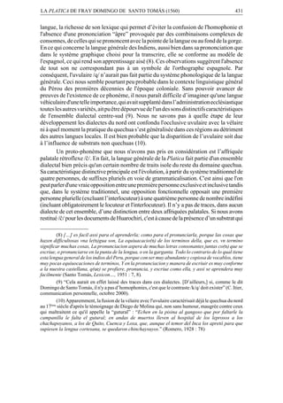 LA PLATICA DE FRAY DOMINGO DE SANTO TOMÁS (1560)

431

langue, la richesse de son lexique qui permet d’éviter la confusion de l'homophonie et
l'absence d'une prononciation “âpre” provoquée par des combinaisons complexes de
consonnes, de celles qui se prononcent avec la pointe de la langue ou au fond de la gorge.
En ce qui concerne la langue générale des Indiens, aussi bien dans sa prononciation que
dans le système graphique choisi pour la transcrire, elle se conforme au modèle de
l'espagnol, ce qui rend son apprentissage aisé (8). Ces observations suggèrent l'absence
de tout son ne correspondant pas à un symbole de l'orthographe espagnole. Par
conséquent, l'uvulaire /q/ n’aurait pas fait partie du système phonologique de la langue
générale. Ceci nous semble pourtant peu probable dans le contexte linguistique général
du Pérou des premières décennies de l'époque coloniale. Sans pouvoir avancer de
preuves de l'existence de ce phonème, il nous paraît difficile d’imaginer qu'une langue
véhiculaire d'une telle importance, qui avait supplanté dans l’administration ecclésiastique
toutes les autres variétés, ait pu être dépourvue de l'un des sons distinctifs caractéristiques
de l'ensemble dialectal centre-sud (9). Nous ne savons pas à quelle étape de leur
développement les dialectes du nord ont confondu l'occlusive uvulaire avec la vélaire
ni à quel moment la pratique du quechua s’est généralisée dans ces régions au détriment
des autres langues locales. Il est bien probable que la disparition de l’uvulaire soit due
à l’influence de substrats non quechuas (10).
Un proto-phonème que nous n'avons pas pris en considération est l’affriquée
palatale rétroflexe /©/. En fait, la langue générale de la Platica fait partie d'un ensemble
dialectal bien précis qu'un certain nombre de traits isole du reste du domaine quechua.
Sa caractéristique distinctive principale est l'évolution, à partir du système traditionnel de
quatre personnes, de suffixes pluriels en voie de grammaticalisation. C'est ainsi que l'on
peut parler d'une vraie opposition entre une première personne exclusive et inclusive tandis
que, dans le système traditionnel, une opposition fonctionnelle opposait une première
personne plurielle (excluant l’interlocuteur) à une quatrième personne de nombre indéfini
(incluant obligatoirement le locuteur et l'interlocuteur). Il n’y a pas de traces, dans aucun
dialecte de cet ensemble, d’une distinction entre deux affriquées palatales. Si nous avons
restitué /©/ pour les documents de Huarochirí, c'est à cause de la présence d’un substrat qui
(8) […] es facil assi para el aprenderla; como para el pronunciarla, porque las cosas que
hazen difficultosas vna le(n)gua son, La equiuacacio(n) de los terminos della, que es, vn termino
significar muchas cosas, La pronunciacion aspera de muchas letras consonantes juntas co(n) que se
escriue, o pronunciarse en la punta de la lengua, o en la garganta. Todo lo contrario de lo qual tiene
esta lengua general de los indios del Peru, porque con ser muy abundante y copiosa de vocablos, tiene
muy pocas equiuocaciones de terminos, Y en la pronunciacion y manera de escriuir es muy conforme
a la nuestra castellana, q(ue) se profiere, pronuncia, y escriue como ella, y assi se aprendera muy
facilmente (Santo Tomás, Lexicon…, 1951 : 7, 8).
(9) “Cela aurait en effet laissé des traces dans ces dialectes. [D’ailleurs,] si, comme le dit
Domingo de Santo Tomás, il n'y a pas d’homophonies, c'est que le contraste /k/q/ doit exister” (C. Itier,
communication personnelle, octobre 2000).
(10) Apparemment, la fusion de la vélaire avec l'uvulaire caractérisait déjà le quechua du nord
au 17ème siècle d'après le témoignage de Diego de Molina qui, non sans humour, maugrée contre ceux
qui maltraitent ce qu'il appelle la “gutural” : “Echen en la pisina al gangoso que por faltarle la
campanilla le falta el gutural; en andas de muertos lleven al hospital de los leprosos a los
chachapoyanos, a los de Quito, Cuenca y Loxa, que, aunque el temor del Inca los apretó para que
supiesen la lengua cortesana, se quedaron chinchaysuyos.” (Romero, 1928 : 78)

 