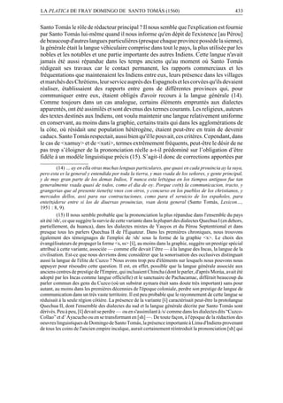 LA PLATICA DE FRAY DOMINGO DE SANTO TOMÁS (1560)

433

Santo Tomás le rôle de rédacteur principal ? Il nous semble que l'explication est fournie
par Santo Tomás lui-même quand il nous informe qu'en dépit de l'existence [au Pérou]
de beaucoup d'autres langues particulières (presque chaque province possède la sienne),
la générale était la langue véhiculaire comprise dans tout le pays, la plus utilisée par les
nobles et les notables et une partie importante des autres Indiens. Cette langue n'avait
jamais été aussi répandue dans les temps anciens qu'au moment où Santo Tomás
rédigeait ses travaux car le contact permanent, les rapports commerciaux et les
fréquentations que maintenaient les Indiens entre eux, leurs présence dans les villages
et marchés des Chrétiens, leur service auprès des Espagnols et les corvées qu'ils devaient
réaliser, établissaient des rapports entre gens de différentes provinces qui, pour
communiquer entre eux, étaient obligés d'avoir recours à la langue générale (14).
Comme toujours dans un cas analogue, certains éléments empruntés aux dialectes
apparentés, ont été assimilés et sont devenus des termes courants. Les religieux, auteurs
des textes destinés aux Indiens, ont voulu maintenir une langue relativement uniforme
en conservant, au moins dans la graphie, certains traits qui dans les agglomérations de
la côte, où résidait une population hétérogène, étaient peut-être en train de devenir
caducs. Santo Tomás respectait, aussi bien qu'il le pouvait, ces critères. Cependant, dans
le cas de <xamuy> et de <xuti>, termes extrêmement fréquents, peut-être le désir de ne
pas trop s’éloigner de la prononciation réelle a-t-il prédominé sur l’obligation d’être
fidèle à un modèle linguistique précis (15). S’agit-il donc de corrections apportées par
(14) … ay en ella otras muchas lenguas particulares, que quasi en cada prouincia ay la suya,
pero esta es la general y entendida por toda la tierra, y mas vsada de los señores, y gente principal,
y de muy gran parte de los demas Indios, Y nunca esta le(n)gua en los tiempos antiguos fue tan
generalmente vsada quasi de todos, como el dia de oy. Porque co(n) la communicacion, tracto, y
grangerias que al presente tiene(n) vnos con otros, y concurso en los pueblos de los christianos, y
mercados dellos, assi para sus contractaciones, como para el seruicio de los españoles, para
ente(n)derse entre si los de diuersas prouincias, vsan desta general (Santo Tomás, Lexicon…,
1951 : 8, 9).
(15) Il nous semble probable que la prononciation la plus répandue dans l'ensemble du pays
ait été /sh/, ce que suggère la survie de cette variante dans la plupart des dialectes Quechua I (en dehors,
partiellement, du huanca), dans les dialectes mixtes de Yauyos et du Pérou Septentrional et dans
presque tous les parlers Quechua II de l'Équateur. Dans les premières chroniques, nous trouvons
également des témoignages de l'emploi de /sh/ sous la forme de la graphie <x>. Le choix des
évangélisateurs de propager la forme <s, ss> [Ò], au moins dans la graphie, suggère un prestige spécial
attribué à cette variante, associée — comme elle devait l’être — à la langue des Incas, la langue de la
civilisation. Est-ce que nous devrions donc considérer que la sonorisation des occlusives distinguait
aussi la langue de l'élite de Cuzco ? Nous avons trop peu d'éléments sur lesquels nous pouvons nous
appuyer pour résoudre cette question. Il est, en effet, possible que la langue générale associée aux
anciens centres de prestige de l'Empire, qui incluaient Chincha (dont le parler, d'après Morúa, avait été
adopté par les Incas comme langue officielle) et le sanctuaire de Pachacamac, différait beaucoup du
parler commun des gens du Cuzco (où un substrat aymara était sans doute très important) sans pour
autant, au moins dans les premières décennies de l'époque coloniale, perdre son prestige de langue de
communication dans un très vaste territoire. Il est peu probable que le rayonnement de cette langue se
réduisait à la seule région côtière. La présence de la variante [Ò] caractérisait peut-être la protolangue
Quechua II, dont l'ensemble des dialectes du sud et la langue générale décrite par Santo Tomás sont
dérivés. Peu à peu, [Ò] devait se perdre — ou en s'assimilant à /s/ comme dans les dialectes dits “CuzcoCollao” et d’ Ayacucho ou en se transformant en [sh] —. De toute façon, à l'époque de la rédaction des
oeuvres linguistiques de Domingo de Santo Tomás, la présence importante à Lima d'Indiens provenant
de tous les coins de l'ancien empire incaïque, aurait certainement réintroduit la prononciation [sh] qui

 