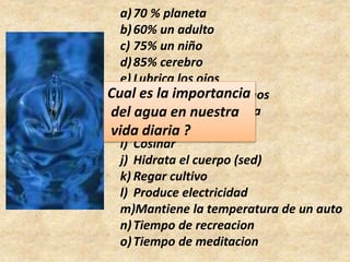 a)70 % planeta
b)60% un adulto
c) 75% un niño
d)85% cerebro
e) Lubrica los ojos
f) Humedece los intestinos
g)Regula la temperatura
h)Hidrata la piel
i) Cosinar
j) Hidrata el cuerpo (sed)
k) Regar cultivo
l) Produce electricidad
m)Mantiene la temperatura de un auto
n)Tiempo de recreacion
o)Tiempo de meditacion
Cual es la importancia
del agua en nuestra
vida diaria ?
 