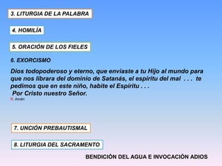 6. EXORCISMO
:
Dios todopoderoso y eterno, que enviaste a tu Hijo al mundo para
que nos librara del dominio de Satanás, el espíritu del mal . . . te
pedimos que en este niño, habite el Espíritu . . .
Por Cristo nuestro Señor.
R. Amén
3. LITURGIA DE LA PALABRA
4. HOMILÍA
5. ORACIÓN DE LOS FIELES
7. UNCIÓN PREBAUTISMAL
8. LITURGIA DEL SACRAMENTO
BENDICIÓN DEL AGUA E INVOCACIÓN ADIOS
 
