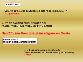 9. BAUTISMO
¿Quieren que N. sea bautizado en esta fe de la Iglesia . . .?
R. Sí, queremos.
N., YO TE BAUTIZO EN EL NOMBRE DEL
PADRE. Y DEL HIJO Y DEL ESPÍRITU SANTO
Bendito sea Dios que te ha elegido en Cristo.
EXORCISMO Y
UNCIÓN CON EL SANTO CRISMA
. . . Seas para siempre miembro de
Cristo Sacerdote, de Cristo Profeta y de Cristo Rey.
R. AMEN
 