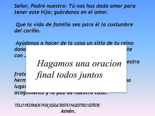 Señor, Padre nuestro: Tú nos has dado amor para
tener este hijo; guárdanos en el amor.
Que la vida de familia sea para él la costumbre
del cariño.
Ayúdanos a hacer de la casa un sitio de tu reino
donde el hijo vaya encontrando lo que nos diste
con Jesús:
que aprenda a llamarte Padre desde nuestra
imagen de padres, que se abra a la
fraternidad cristiana desde el amor de sus
hermanos y que pueda entender el mundo como
lugar de la convivencia humana desde el
acogimiento y la paz de nuestra casa.
TELOPEDIMOSPORJESUCRISTONUESTROSEÑOR
Amén.
Hagamos una oracion
final todos juntos
 