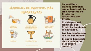 La vestidura
blanca; simboliza
que el bautizado ha
sido revestido en
Cristo, ha
resucitado con
Cristo.
El cirio pascual
significa; que
Cristo ha iluminado
al bautizado.
Los bautizados son
“La luz del mundo”.
El nuevo bautizado
ahora es hijo de
Dios (Padre
nuestro)
 