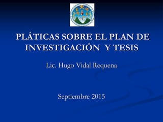 PLÁTICAS SOBRE EL PLAN DE
INVESTIGACIÓN Y TESIS
Lic. Hugo Vidal Requena
Septiembre 2015
 
