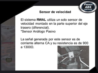 Sensor de velocidad
El sistema RWAL utiliza un solo sensor de
velocidad montado en la parte superior del eje
trasero (diferencial).
*Sensor Análogo Pasivo
La señal generada por este sensor es de
corriente alterna CA y su resistencia es de 900
a 1300Ω.
 